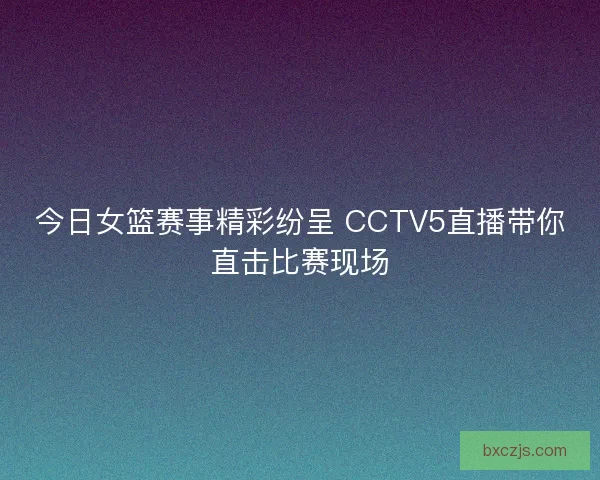 今日女篮赛事精彩纷呈 CCTV5直播带你直击比赛现场