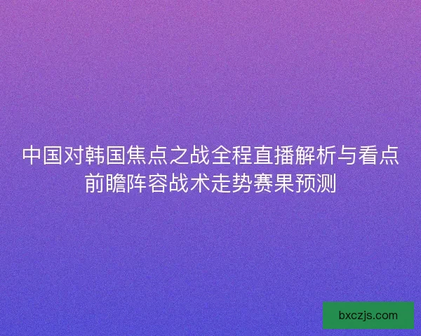 中国对韩国焦点之战全程直播解析与看点前瞻阵容战术走势赛果预测