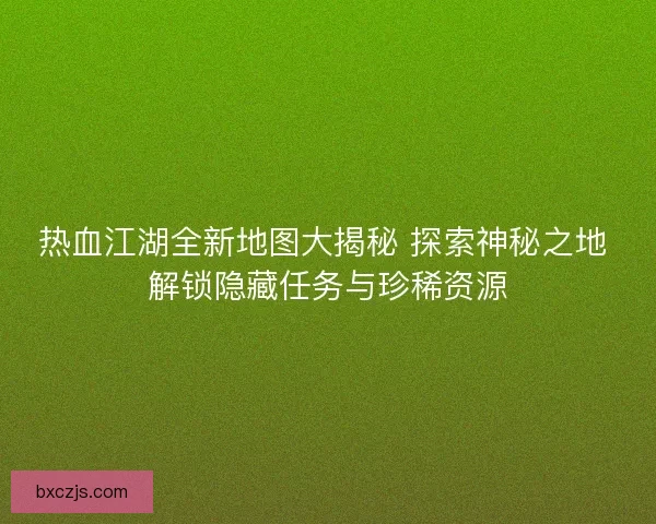 热血江湖全新地图大揭秘 探索神秘之地 解锁隐藏任务与珍稀资源