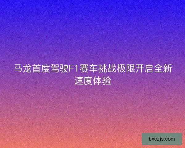 马龙首度驾驶F1赛车挑战极限开启全新速度体验