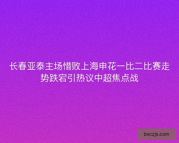 长春亚泰主场惜败上海申花一比二比赛走势跌宕引热议中超焦点战