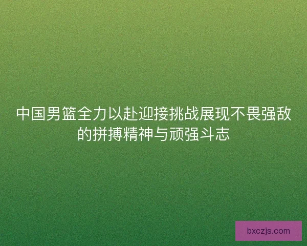 中国男篮全力以赴迎接挑战展现不畏强敌的拼搏精神与顽强斗志