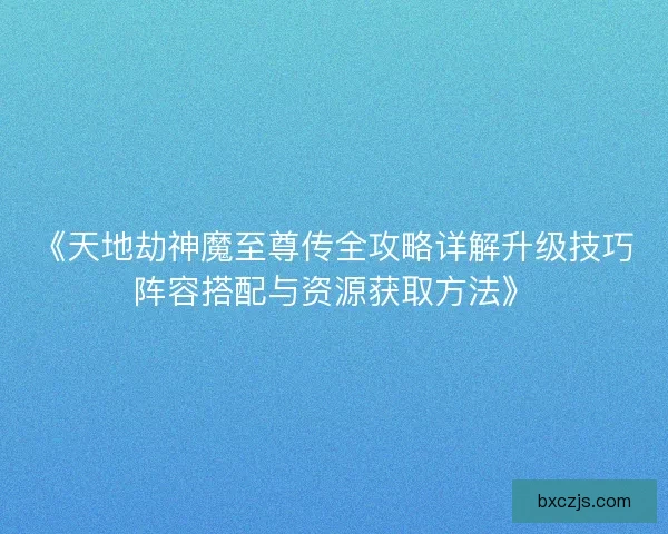 《天地劫神魔至尊传全攻略详解升级技巧阵容搭配与资源获取方法》