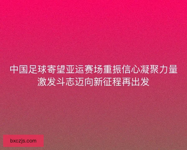 中国足球寄望亚运赛场重振信心凝聚力量激发斗志迈向新征程再出发