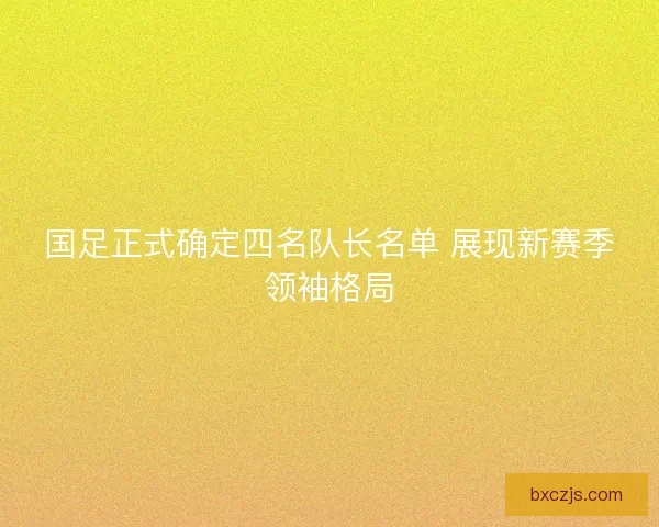 国足正式确定四名队长名单 展现新赛季领袖格局