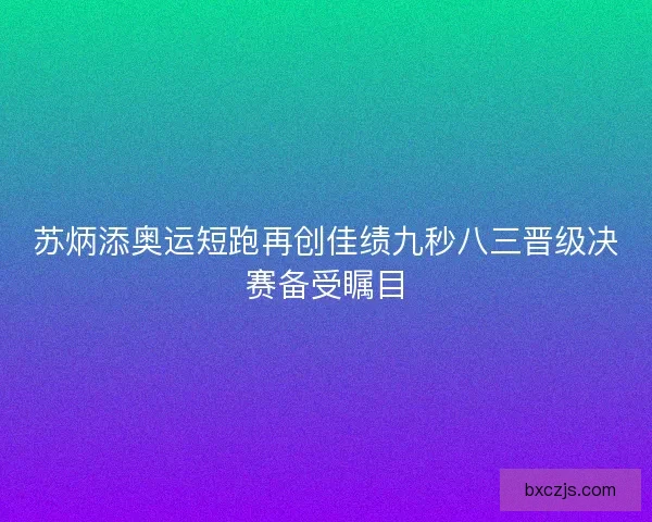 苏炳添奥运短跑再创佳绩九秒八三晋级决赛备受瞩目