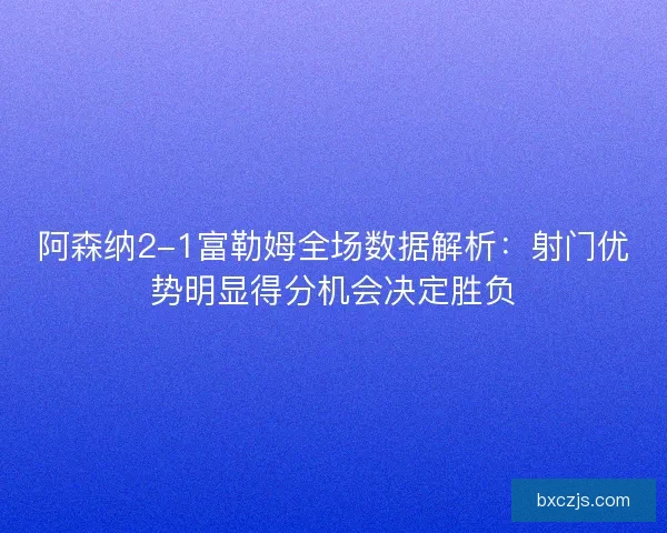 阿森纳2-1富勒姆全场数据解析：射门优势明显得分机会决定胜负
